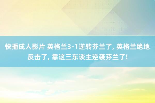 快播成人影片 英格兰3-1逆转芬兰了， 英格兰绝地反击了， 靠这三东谈主逆袭芬兰了!