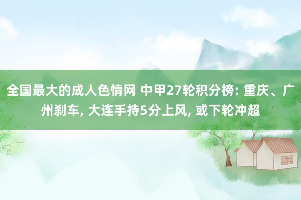 全国最大的成人色情网 中甲27轮积分榜: 重庆、广州刹车， 大连手持5分上风， 或下轮冲超