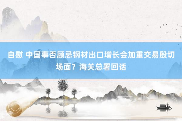 自慰 中国事否顾忌钢材出口增长会加重交易殷切场面？海关总署回话