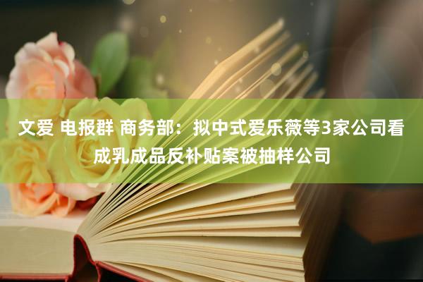 文爱 电报群 商务部：拟中式爱乐薇等3家公司看成乳成品反补贴案被抽样公司