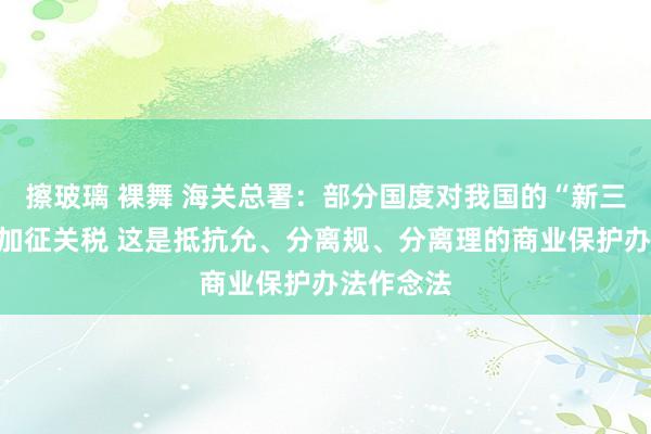 擦玻璃 裸舞 海关总署：部分国度对我国的“新三样”居品加征关税 这是抵抗允、分离规、分离理的商业保护办法作念法