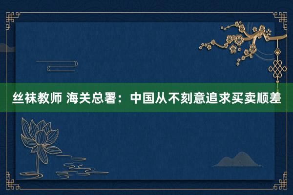 丝袜教师 海关总署：中国从不刻意追求买卖顺差