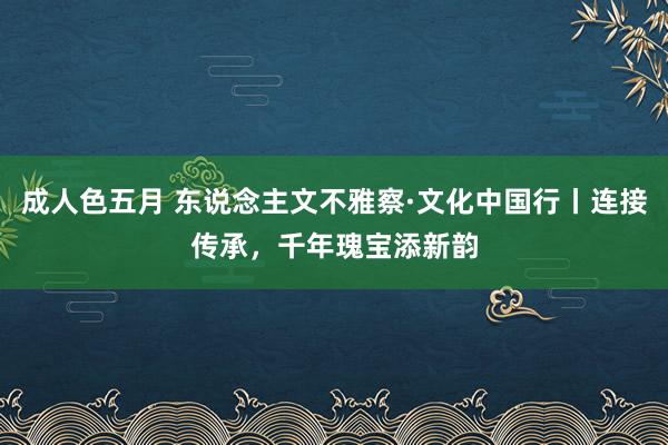 成人色五月 东说念主文不雅察·文化中国行丨连接传承，千年瑰宝添新韵