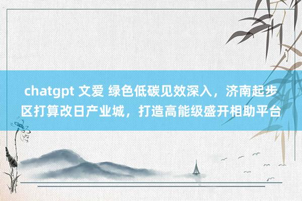 chatgpt 文爱 绿色低碳见效深入，济南起步区打算改日产业城，打造高能级盛开相助平台