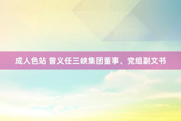 成人色站 曾义任三峡集团董事、党组副文书