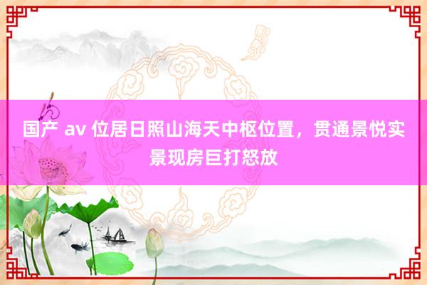 国产 av 位居日照山海天中枢位置，贯通景悦实景现房巨打怒放