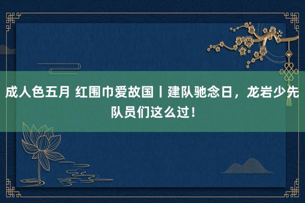 成人色五月 红围巾爱故国丨建队驰念日，龙岩少先队员们这么过！