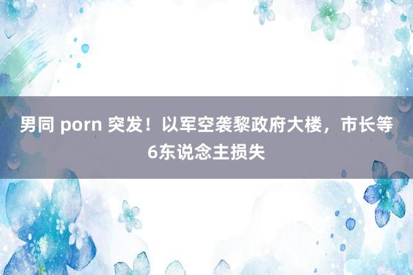 男同 porn 突发！以军空袭黎政府大楼，市长等6东说念主损失