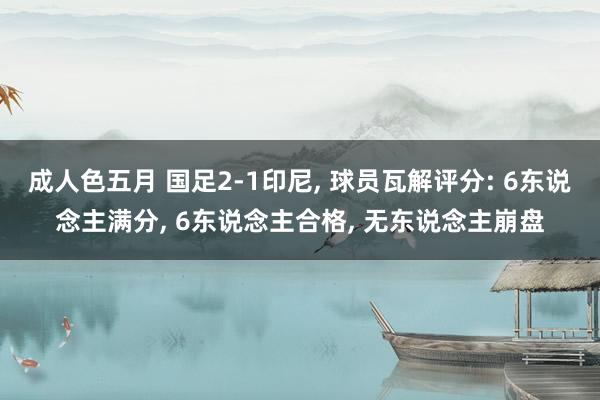 成人色五月 国足2-1印尼， 球员瓦解评分: 6东说念主满分， 6东说念主合格， 无东说念主崩盘