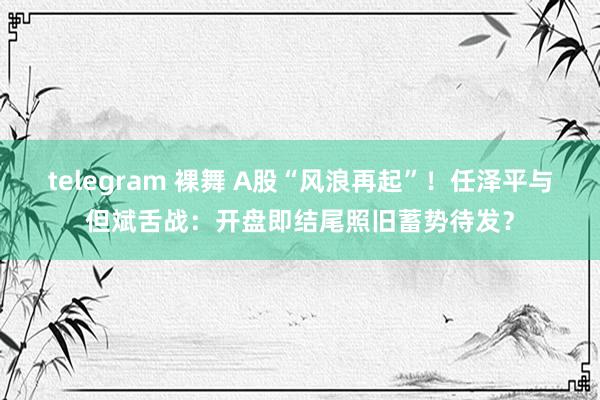 telegram 裸舞 A股“风浪再起”！任泽平与但斌舌战：开盘即结尾照旧蓄势待发？