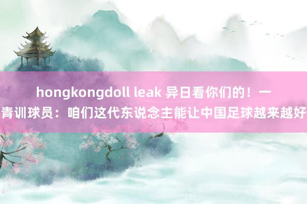 hongkongdoll leak 异日看你们的！一青训球员：咱们这代东说念主能让中国足球越来越好