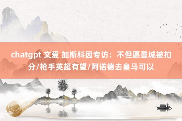 chatgpt 文爱 加斯科因专访：不但愿曼城被扣分/枪手英超有望/阿诺德去皇马可以