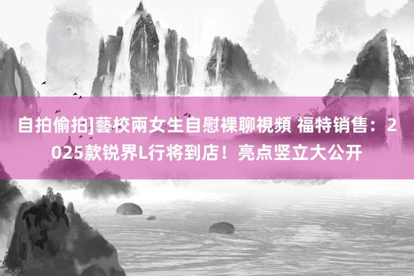 自拍偷拍]藝校兩女生自慰裸聊視頻 福特销售：2025款锐界L行将到店！亮点竖立大公开