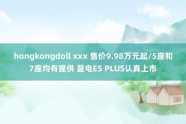 hongkongdoll xxx 售价9.98万元起/5座和7座均有提供 蓝电E5 PLUS认真上市