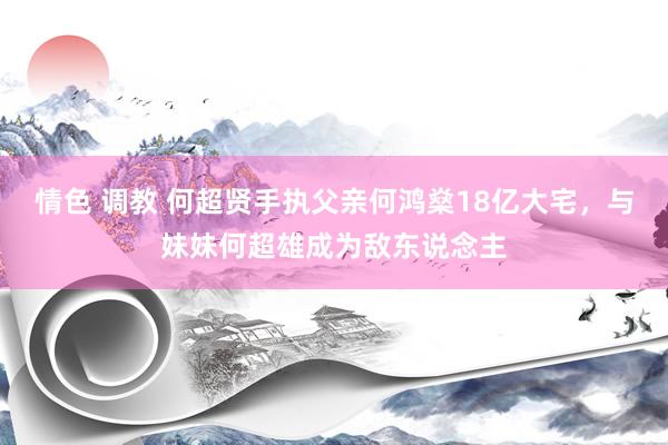 情色 调教 何超贤手执父亲何鸿燊18亿大宅，与妹妹何超雄成为敌东说念主