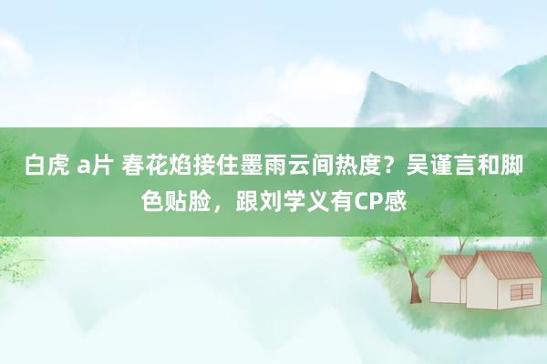 白虎 a片 春花焰接住墨雨云间热度？吴谨言和脚色贴脸，跟刘学义有CP感