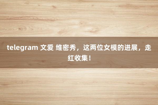 telegram 文爱 维密秀，这两位女模的进展，走红收集！