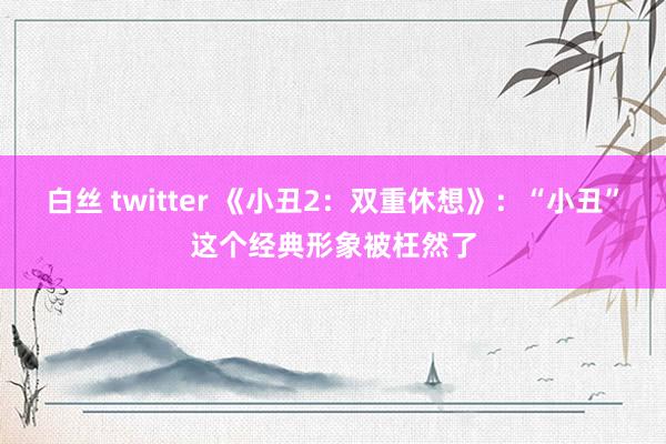 白丝 twitter 《小丑2：双重休想》：“小丑”这个经典形象被枉然了