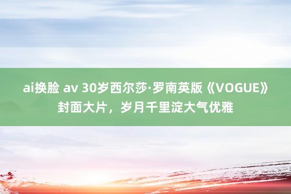 ai换脸 av 30岁西尔莎·罗南英版《VOGUE》封面大片，岁月千里淀大气优雅