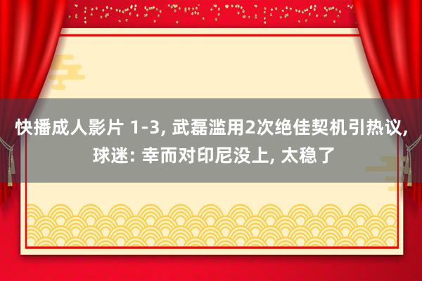 快播成人影片 1-3， 武磊滥用2次绝佳契机引热议， 球迷: 幸而对印尼没上， 太稳了