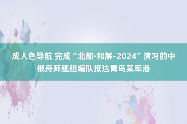 成人色导航 完成“北部·和解-2024”演习的中俄舟师舰艇编队抵达青岛某军港