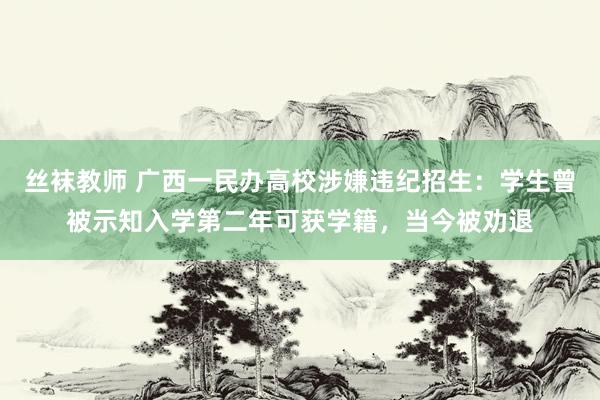 丝袜教师 广西一民办高校涉嫌违纪招生：学生曾被示知入学第二年可获学籍，当今被劝退