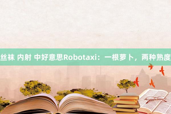 丝袜 内射 中好意思Robotaxi：一根萝卜，两种熟度