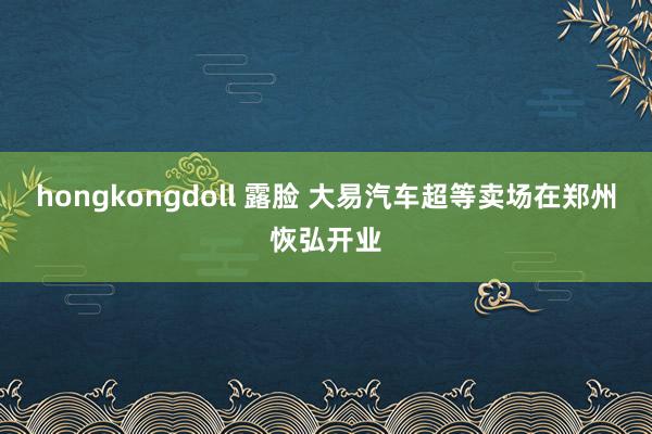 hongkongdoll 露脸 大易汽车超等卖场在郑州恢弘开业