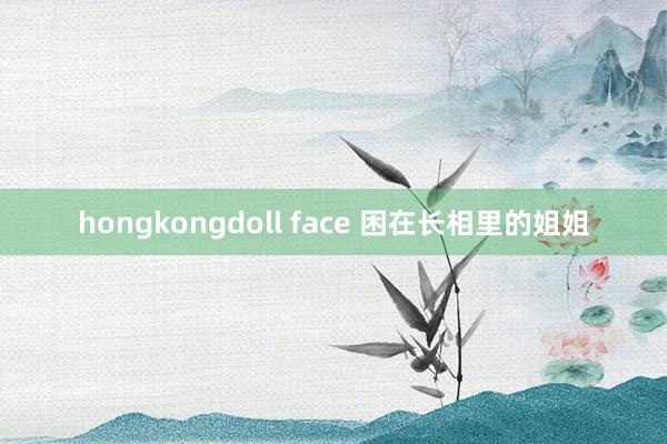 hongkongdoll face 困在长相里的姐姐