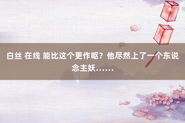 白丝 在线 能比这个更作呕？他尽然上了一个东说念主妖……