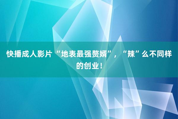 快播成人影片 “地表最强赘婿”，“辣”么不同样的创业！