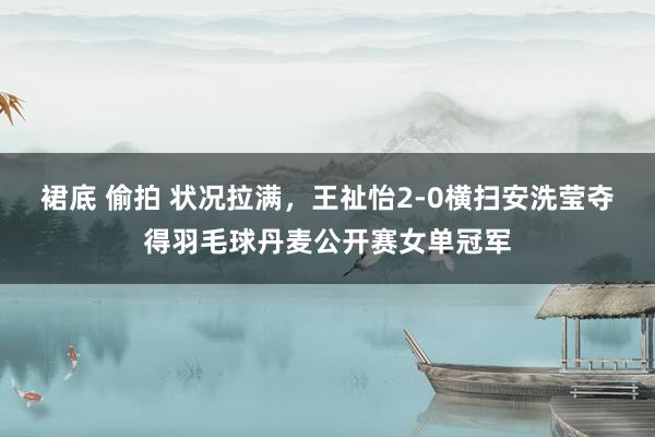 裙底 偷拍 状况拉满，王祉怡2-0横扫安洗莹夺得羽毛球丹麦公开赛女单冠军