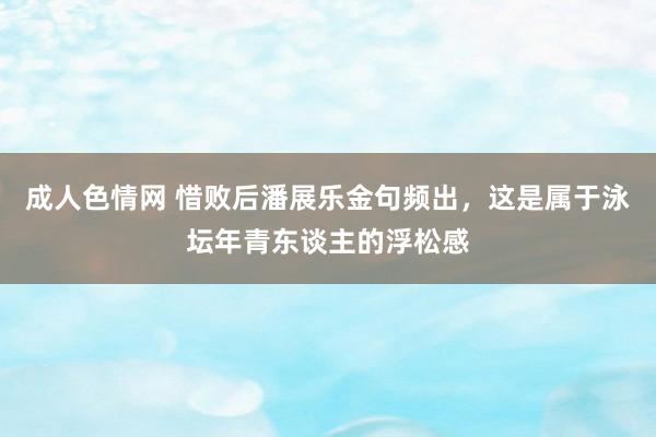 成人色情网 惜败后潘展乐金句频出，这是属于泳坛年青东谈主的浮松感