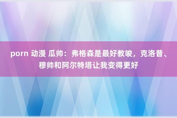 porn 动漫 瓜帅：弗格森是最好教唆，克洛普、穆帅和阿尔特塔让我变得更好