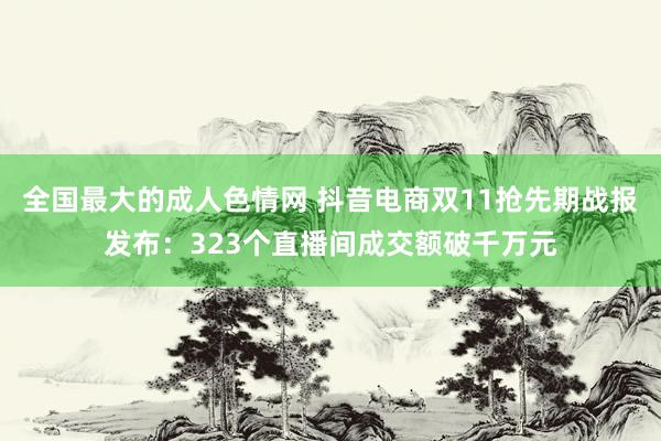 全国最大的成人色情网 抖音电商双11抢先期战报发布：323个直播间成交额破千万元