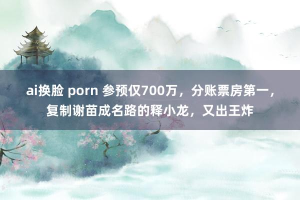 ai换脸 porn 参预仅700万，分账票房第一，复制谢苗成名路的释小龙，又出王炸