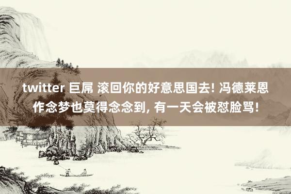 twitter 巨屌 滚回你的好意思国去! 冯德莱恩作念梦也莫得念念到， 有一天会被怼脸骂!