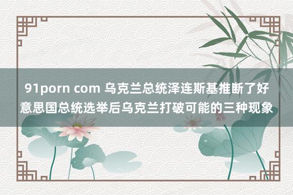 91porn com 乌克兰总统泽连斯基推断了好意思国总统选举后乌克兰打破可能的三种现象