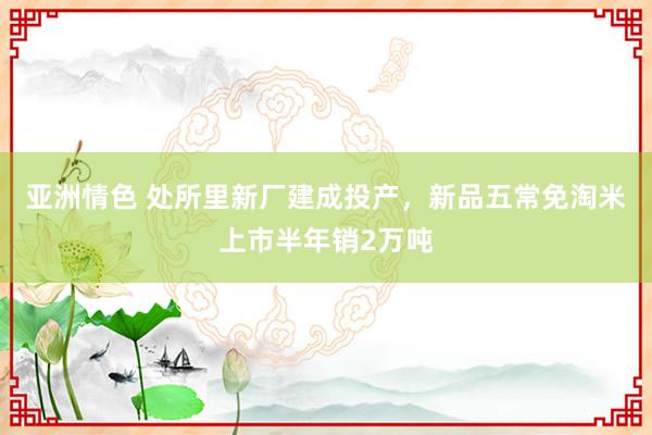 亚洲情色 处所里新厂建成投产，新品五常免淘米上市半年销2万吨