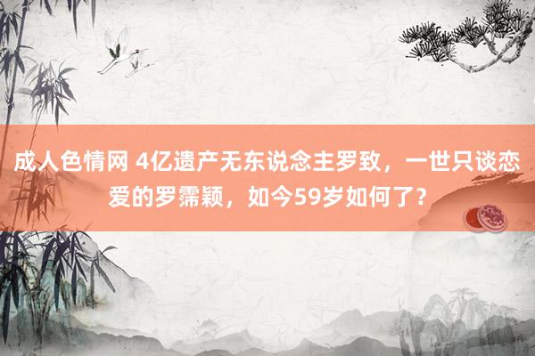 成人色情网 4亿遗产无东说念主罗致，一世只谈恋爱的罗霈颖，如今59岁如何了？