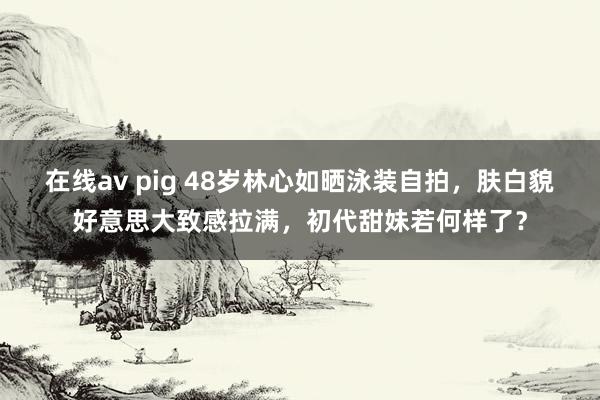 在线av pig 48岁林心如晒泳装自拍，肤白貌好意思大致感拉满，初代甜妹若何样了？