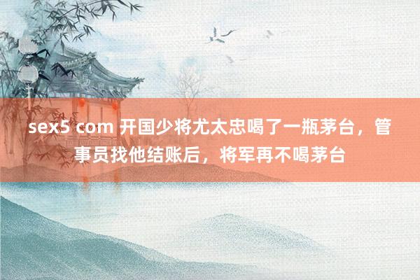 sex5 com 开国少将尤太忠喝了一瓶茅台，管事员找他结账后，将军再不喝茅台