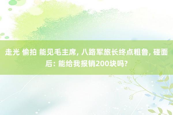 走光 偷拍 能见毛主席， 八路军旅长终点粗鲁， 碰面后: 能给我报销200块吗?