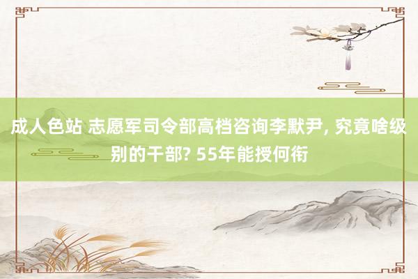 成人色站 志愿军司令部高档咨询李默尹， 究竟啥级别的干部? 55年能授何衔