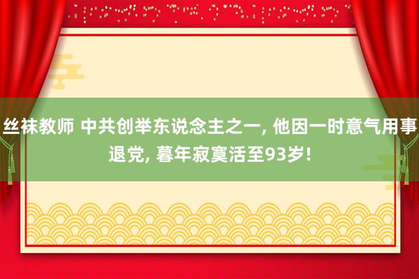 丝袜教师 中共创举东说念主之一， 他因一时意气用事退党， 暮年寂寞活至93岁!