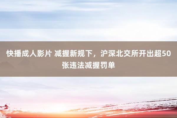 快播成人影片 减握新规下，沪深北交所开出超50张违法减握罚单