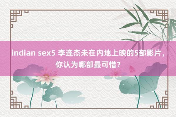 indian sex5 李连杰未在内地上映的5部影片，你认为哪部最可惜？