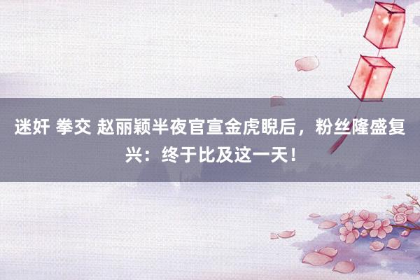 迷奸 拳交 赵丽颖半夜官宣金虎睨后，粉丝隆盛复兴：终于比及这一天！