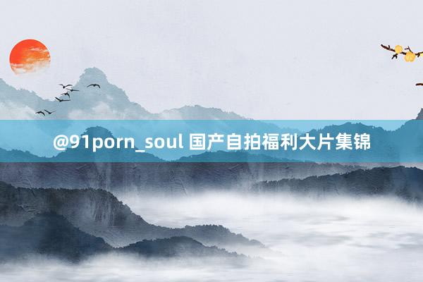 @91porn_soul 国产自拍福利大片集锦