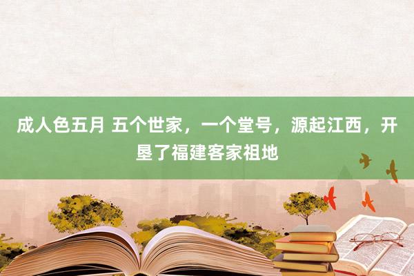 成人色五月 五个世家，一个堂号，源起江西，开垦了福建客家祖地